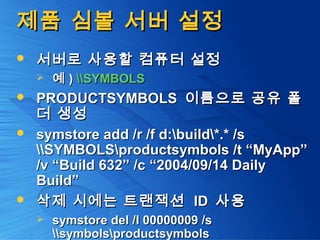 제품 심볼 서버 설정제품 심볼 서버 설정
 서버로 사용할 컴퓨터 설정서버로 사용할 컴퓨터 설정
 예예 )) SYMBOLSSYMBOLS
 PRODUCTSYMBOLSPRODUCTSYMBOLS 이름으로 공유 폴이름으로 공유 폴
더 생성더 생성
 symstore add /r /f d:build*.* /ssymstore add /r /f d:build*.* /s
SYMBOLSproductsymbols /t “MyApp”SYMBOLSproductsymbols /t “MyApp”
/v “Build 632” /c “2004/09/14 Daily/v “Build 632” /c “2004/09/14 Daily
Build”Build”
 삭제 시에는 트랜잭션삭제 시에는 트랜잭션 IDID 사용사용
 symstore del /I 00000009 /ssymstore del /I 00000009 /s
symbolsproductsymbolssymbolsproductsymbols
 