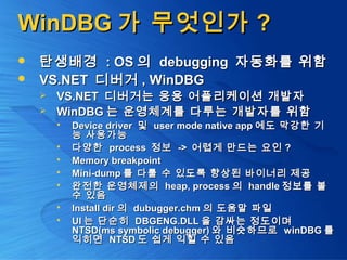 WinDBGWinDBG 가 무엇인가가 무엇인가 ??
 탄생배경탄생배경 : OS: OS 의의 debuggingdebugging 자동화를 위함자동화를 위함
 VS.NETVS.NET 디버거디버거 , WinDBG, WinDBG
 VS.NETVS.NET 디버거는 응용 어플리케이션 개발자디버거는 응용 어플리케이션 개발자
 WinDBGWinDBG 는 운영체계를 다루는 개발자를 위함는 운영체계를 다루는 개발자를 위함
 Device driverDevice driver 및및 user mode native appuser mode native app 에도 막강한 기에도 막강한 기
능 사용가능능 사용가능
 다양한다양한 processprocess 정보정보 ->-> 어렵게 만드는 요인어렵게 만드는 요인 ??
 Memory breakpointMemory breakpoint
 Mini-dumpMini-dump 를 다룰 수 있도록 향상된 바이너리 제공를 다룰 수 있도록 향상된 바이너리 제공
 완전한 운영체제의완전한 운영체제의 heap, processheap, process 의의 handlehandle 정보를 볼정보를 볼
수 있음수 있음
 Install dirInstall dir 의의 dubugger.chmdubugger.chm 의 도움말 파일의 도움말 파일
 UIUI 는 단순히는 단순히 DBGENG.DLLDBGENG.DLL 을 감싸는 정도이며을 감싸는 정도이며
NTSD(ms symbolic debugger)NTSD(ms symbolic debugger) 와 비슷하므로와 비슷하므로 winDBGwinDBG 를를
익히면익히면 NTSDNTSD 도 쉽게 익힐 수 있음도 쉽게 익힐 수 있음
 