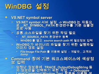 WinDBGWinDBG 설정설정
 VS.NET symbol serverVS.NET symbol server
 VS.NET symbolVS.NET symbol 서버 설정서버 설정 -> WinDBG-> WinDBG 는 자동으는 자동으
로로 _NT_SYMBOL_PATH_NT_SYMBOL_PATH 환경변수를 기본 심볼경환경변수를 기본 심볼경
로로 사용로로 사용
 공통 소스파일을 찾기 위한 작업 필요공통 소스파일을 찾기 위한 작업 필요
 _NT_SOURCE_PATH_NT_SOURCE_PATH 환경변수 등록환경변수 등록
 WinDBGWinDBG 를 열고를 열고 source search pathsource search path 에 필요정보 입력에 필요정보 입력
 WinDBGWinDBG 가 바이너리 파일을 찾기 위한 실행파일가 바이너리 파일을 찾기 위한 실행파일
이미지 경로 설정이미지 경로 설정
 File-Image File PathFile-Image File Path 를 이용해 설정를 이용해 설정 :: 개발자개발자 ,, 고객의고객의
dumpdump
 CommandCommand 창에 기본 워크스페이스에 색상정창에 기본 워크스페이스에 색상정
보 입력보 입력
 엄청난 정보중에엄청난 정보중에 TRACE, OutputDebugStringTRACE, OutputDebugString 등등
의 정보만을 선택하기 위한 작업의 정보만을 선택하기 위한 작업 -> Debuggee-> Debuggee
 