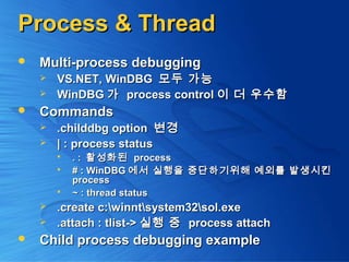 Process & ThreadProcess & Thread
 Multi-process debuggingMulti-process debugging
 VS.NET, WinDBGVS.NET, WinDBG 모두 가능모두 가능
 WinDBGWinDBG 가가 process controlprocess control 이 더 우수함이 더 우수함
 CommandsCommands
 .childdbg option.childdbg option 변경변경
 | : process status| : process status
 . :. : 활성화된활성화된 processprocess
 # : WinDBG# : WinDBG 에서 실행을 중단하기위해 예외를 발생시킨에서 실행을 중단하기위해 예외를 발생시킨
processprocess
 ~ : thread status~ : thread status
 .create c:winntsystem32sol.exe.create c:winntsystem32sol.exe
 .attach : tlist->.attach : tlist-> 실행 중실행 중 process attachprocess attach
 Child process debugging exampleChild process debugging example
 