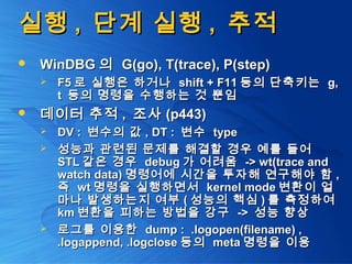 실행실행 ,, 단계 실행단계 실행 ,, 추적추적
 WinDBGWinDBG 의의 G(go), T(trace), P(step)G(go), T(trace), P(step)
 F5F5 로 실행은 하거나로 실행은 하거나 shift + F11shift + F11 등의 단축키는등의 단축키는 g,g,
tt 등의 명령을 수행하는 것 뿐임등의 명령을 수행하는 것 뿐임
 데이터 추적데이터 추적 ,, 조사조사 (p443)(p443)
 DV :DV : 변수의 값변수의 값 , DT :, DT : 변수변수 typetype
 성능과 관련된 문제를 해결할 경우 예를 들어성능과 관련된 문제를 해결할 경우 예를 들어
STLSTL 같은 경우같은 경우 debugdebug 가 어려움가 어려움 -> wt(trace and-> wt(trace and
watch data)watch data) 명령어에 시간을 투자해 연구해야 함명령어에 시간을 투자해 연구해야 함 ,,
즉즉 wtwt 명령을 실행하면서명령을 실행하면서 kernel modekernel mode 변환이 얼변환이 얼
마나 발생하는지 여부마나 발생하는지 여부 (( 성능의 핵심성능의 핵심 )) 를 측정하여를 측정하여
kmkm 변환을 피하는 방법을 강구변환을 피하는 방법을 강구 ->-> 성능 향상성능 향상
 로그를 이용한로그를 이용한 dump : .logopen(filename) ,dump : .logopen(filename) ,
.logappend, .logclose.logappend, .logclose 등의등의 metameta 명령을 이용명령을 이용
 