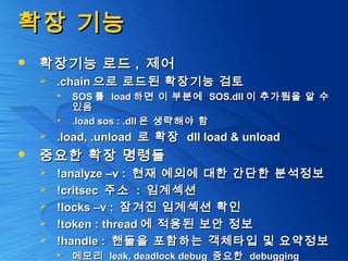확장 기능확장 기능
 확장기능 로드확장기능 로드 ,, 제어제어
 .chain.chain 으로 로드된 확장기능 검토으로 로드된 확장기능 검토
 SOSSOS 를를 loadload 하면 이 부분에하면 이 부분에 SOS.dllSOS.dll 이 추가됨을 알 수이 추가됨을 알 수
있음있음
 .load sos : .dll.load sos : .dll 은 생략해야 함은 생략해야 함
 .load, .unload.load, .unload 로 확장로 확장 dll load & unloaddll load & unload
 중요한 확장 명령들중요한 확장 명령들
 !analyze –v :!analyze –v : 현재 예외에 대한 간단한 분석정보현재 예외에 대한 간단한 분석정보
 !critsec!critsec 주소주소 :: 임계섹션임계섹션
 !locks –v :!locks –v : 잠겨진 임계섹션 확인잠겨진 임계섹션 확인
 !token : thread!token : thread 에 적용된 보안 정보에 적용된 보안 정보
 !handle :!handle : 핸들을 포함하는 객체타입 및 요약정보핸들을 포함하는 객체타입 및 요약정보
 메모리메모리 leak, deadlock debugleak, deadlock debug 중요한중요한 debuggingdebugging
 