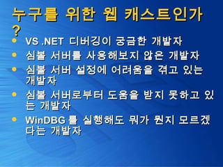 누구를 위한 웹 캐스트인가누구를 위한 웹 캐스트인가
?? VS .NETVS .NET 디버깅이 궁금한 개발자디버깅이 궁금한 개발자
 심볼 서버를 사용해보지 않은 개발자심볼 서버를 사용해보지 않은 개발자
 심볼 서버 설정에 어려움을 겪고 있는심볼 서버 설정에 어려움을 겪고 있는
개발자개발자
 심볼 서버로부터 도움을 받지 못하고 있심볼 서버로부터 도움을 받지 못하고 있
는 개발자는 개발자
 WinDBGWinDBG 를 실행해도 뭐가 뭔지 모르겠를 실행해도 뭐가 뭔지 모르겠
다는 개발자다는 개발자
 