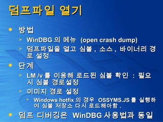 덤프파일 열기덤프파일 열기
 방법방법
 WinDBGWinDBG 의 메뉴의 메뉴 (open crash dump)(open crash dump)
 덤프파일을 열고 심볼덤프파일을 열고 심볼 ,, 소스소스 ,, 바이너리 경바이너리 경
로 설정로 설정
 단계단계
 LM /vLM /v 를 이용해 로드된 심볼 확인를 이용해 로드된 심볼 확인 :: 필요필요
시 심볼 경로설정시 심볼 경로설정
 이미지 경로 설정이미지 경로 설정
 Windows hotfixWindows hotfix 의 경우의 경우 OSSYMS.JSOSSYMS.JS 를 실행하를 실행하
여 심볼 저장소 다시 로드해아함여 심볼 저장소 다시 로드해아함 ..
 덤프 디버깅은덤프 디버깅은 WinDBGWinDBG 사용법과 동일사용법과 동일
 