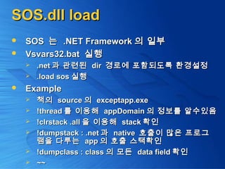 SOS.dll loadSOS.dll load
 SOSSOS 는는 .NET Framework.NET Framework 의 일부의 일부
 Vsvars32.batVsvars32.bat 실행실행
 .net.net 과 관련된과 관련된 dirdir 경로에 포함되도록 환경설정경로에 포함되도록 환경설정
 .load sos.load sos 실행실행
 ExampleExample
 책의책의 sourcesource 의의 exceptapp.exeexceptapp.exe
 !thread!thread 를 이용해를 이용해 appDomainappDomain 의 정보를 알수있음의 정보를 알수있음
 !clrstack .all!clrstack .all 을 이용해을 이용해 stackstack 확인확인
 !dumpstack : .net!dumpstack : .net 과과 nativenative 호출이 많은 프로그호출이 많은 프로그
램을 다루는램을 다루는 appapp 의 호출 스택확인의 호출 스택확인
 !dumpclass : class!dumpclass : class 의 모든의 모든 data fielddata field 확인확인
 ~~~~
 