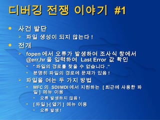 디버깅 전쟁 이야기디버깅 전쟁 이야기 #1#1
 사건 발단사건 발단
 파일 생성이 되지 않는다파일 생성이 되지 않는다 !!
 전개전개
 fopenfopen 에서 오류가 발생하여 조사식 창에서에서 오류가 발생하여 조사식 창에서
@err,hr@err,hr 을 입력하여을 입력하여 Last ErrorLast Error 값 확인값 확인
 ““ 파일의 경로를 찾을 수 없습니다파일의 경로를 찾을 수 없습니다 .”.”
 분명히 파일의 경로에 문제가 있음분명히 파일의 경로에 문제가 있음 !!
 파일을 여는 두 가지 방법파일을 여는 두 가지 방법
 MFCMFC 의의 SDI/MDISDI/MDI 에서 지원하는에서 지원하는 [[ 최근에 사용한 파최근에 사용한 파
일일 ]] 메뉴 이용메뉴 이용
 오류 발생하지 않음오류 발생하지 않음 !!
 [[ 파일파일 ]-[]-[ 열기열기 ]] 메뉴 이용메뉴 이용
 오류 발생오류 발생 !!
 