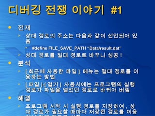 디버깅 전쟁 이야기디버깅 전쟁 이야기 #1#1
 전개전개
 상대 경로의 주소는 다음과 같이 선언되어 있상대 경로의 주소는 다음과 같이 선언되어 있
음음
 #define FILE_SAVE_PATH “Data/result.dat”#define FILE_SAVE_PATH “Data/result.dat”
 상대 경로를 절대 경로로 바꾸니 성공상대 경로를 절대 경로로 바꾸니 성공 !!
 분석분석
 [[ 최근에 사용한 파일최근에 사용한 파일 ]] 메뉴는 절대 경로를 이메뉴는 절대 경로를 이
용하는 방법용하는 방법
 [[ 파일파일 ]-[]-[ 열기열기 ]] 사용시에는 프로그램의 실행사용시에는 프로그램의 실행
경로가 파일을 열었던 경로로 바뀌어 버림경로가 파일을 열었던 경로로 바뀌어 버림
 해결해결
 프로그램 시작 시 실행 경로를 저장하여프로그램 시작 시 실행 경로를 저장하여 ,, 상상
대 경로가 필요할 때마다 저장된 경로를 이용대 경로가 필요할 때마다 저장된 경로를 이용
 