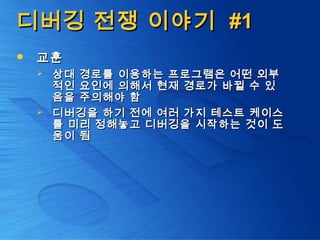 디버깅 전쟁 이야기디버깅 전쟁 이야기 #1#1
 교훈교훈
 상대 경로를 이용하는 프로그램은 어떤 외부상대 경로를 이용하는 프로그램은 어떤 외부
적인 요인에 의해서 현재 경로가 바뀔 수 있적인 요인에 의해서 현재 경로가 바뀔 수 있
음을 주의해야 함음을 주의해야 함
 디버깅을 하기 전에 여러 가지 테스트 케이스디버깅을 하기 전에 여러 가지 테스트 케이스
를 미리 정해놓고 디버깅을 시작하는 것이 도를 미리 정해놓고 디버깅을 시작하는 것이 도
움이 됨움이 됨
 