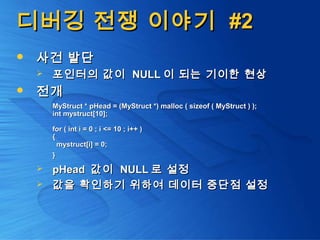 디버깅 전쟁 이야기디버깅 전쟁 이야기 #2#2
 사건 발단사건 발단
 포인터의 값이포인터의 값이 NULLNULL 이 되는 기이한 현상이 되는 기이한 현상
 전개전개
MyStruct * pHead = (MyStruct *) malloc ( sizeof ( MyStruct ) );MyStruct * pHead = (MyStruct *) malloc ( sizeof ( MyStruct ) );
int mystruct[10];int mystruct[10];
for ( int i = 0 ; i <= 10 ; i++ )for ( int i = 0 ; i <= 10 ; i++ )
{{
mystruct[i] = 0;mystruct[i] = 0;
}}
 pHeadpHead 값이값이 NULLNULL 로 설정로 설정
 값을 확인하기 위하여 데이터 중단점 설정값을 확인하기 위하여 데이터 중단점 설정
 