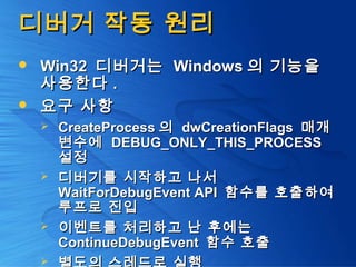디버거 작동 원리디버거 작동 원리
 Win32Win32 디버거는디버거는 WindowsWindows 의 기능을의 기능을
사용한다사용한다 ..
 요구 사항요구 사항
 CreateProcessCreateProcess 의의 dwCreationFlagsdwCreationFlags 매개매개
변수에변수에 DEBUG_ONLY_THIS_PROCESSDEBUG_ONLY_THIS_PROCESS
설정설정
 디버기를 시작하고 나서디버기를 시작하고 나서
WaitForDebugEvent APIWaitForDebugEvent API 함수를 호출하여함수를 호출하여
루프로 진입루프로 진입
 이벤트를 처리하고 난 후에는이벤트를 처리하고 난 후에는
ContinueDebugEventContinueDebugEvent 함수 호출함수 호출

 