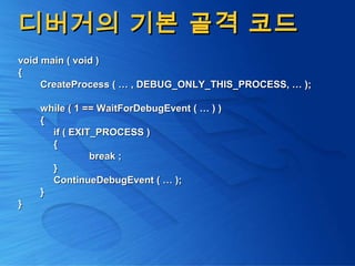 디버거의 기본 골격 코드디버거의 기본 골격 코드
void main ( void )void main ( void )
{{
CreateProcess ( … , DEBUG_ONLY_THIS_PROCESS, … );CreateProcess ( … , DEBUG_ONLY_THIS_PROCESS, … );
while ( 1 == WaitForDebugEvent ( … ) )while ( 1 == WaitForDebugEvent ( … ) )
{{
if ( EXIT_PROCESS )if ( EXIT_PROCESS )
{{
break ;break ;
}}
ContinueDebugEvent ( … );ContinueDebugEvent ( … );
}}
}}
 