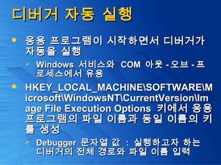 디버거 자동 실행디버거 자동 실행
 응용 프로그램이 시작하면서 디버거가응용 프로그램이 시작하면서 디버거가
자동을 실행자동을 실행
 WindowsWindows 서비스와서비스와 COMCOM 아웃아웃 -- 오브오브 -- 프프
로세스에서 유용로세스에서 유용
 HKEY_LOCAL_MACHINESOFTWAREMHKEY_LOCAL_MACHINESOFTWAREM
icrosoftWindowsNTCurrentVersionImicrosoftWindowsNTCurrentVersionIm
age File Execution Optionsage File Execution Options 키에서 응용키에서 응용
프로그램의 파일 이름과 동일 이름의 키프로그램의 파일 이름과 동일 이름의 키
를 생성를 생성
 DebuggerDebugger 문자열 값문자열 값 :: 실행하고자 하는실행하고자 하는
디버거의 전체 경로와 파일 이름 입력디버거의 전체 경로와 파일 이름 입력
 