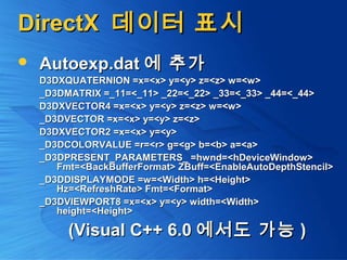 DirectXDirectX 데이터 표시데이터 표시
 Autoexp.datAutoexp.dat 에 추가에 추가
D3DXQUATERNION =x=<x> y=<y> z=<z> w=<w>D3DXQUATERNION =x=<x> y=<y> z=<z> w=<w>
_D3DMATRIX =_11=<_11> _22=<_22> _33=<_33> _44=<_44>_D3DMATRIX =_11=<_11> _22=<_22> _33=<_33> _44=<_44>
D3DXVECTOR4 =x=<x> y=<y> z=<z> w=<w>D3DXVECTOR4 =x=<x> y=<y> z=<z> w=<w>
_D3DVECTOR =x=<x> y=<y> z=<z>_D3DVECTOR =x=<x> y=<y> z=<z>
D3DXVECTOR2 =x=<x> y=<y>D3DXVECTOR2 =x=<x> y=<y>
_D3DCOLORVALUE =r=<r> g=<g> b=<b> a=<a>_D3DCOLORVALUE =r=<r> g=<g> b=<b> a=<a>
_D3DPRESENT_PARAMETERS_ =hwnd=<hDeviceWindow>_D3DPRESENT_PARAMETERS_ =hwnd=<hDeviceWindow>
Fmt=<BackBufferFormat> ZBuff=<EnableAutoDepthStencil>Fmt=<BackBufferFormat> ZBuff=<EnableAutoDepthStencil>
_D3DDISPLAYMODE =w=<Width> h=<Height>_D3DDISPLAYMODE =w=<Width> h=<Height>
Hz=<RefreshRate> Fmt=<Format>Hz=<RefreshRate> Fmt=<Format>
_D3DVIEWPORT8 =x=<x> y=<y> width=<Width>_D3DVIEWPORT8 =x=<x> y=<y> width=<Width>
height=<Height>height=<Height>
(Visual C++ 6.0(Visual C++ 6.0 에서도 가능에서도 가능 ))
 