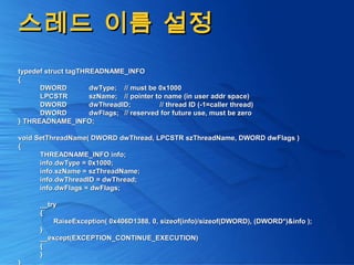 스레드 이름 설정스레드 이름 설정
typedef struct tagTHREADNAME_INFOtypedef struct tagTHREADNAME_INFO
{{
DWORDDWORD dwType;dwType; // must be 0x1000// must be 0x1000
LPCSTRLPCSTR szName;szName; // pointer to name (in user addr space)// pointer to name (in user addr space)
DWORDDWORD dwThreadID;dwThreadID; // thread ID (-1=caller thread)// thread ID (-1=caller thread)
DWORDDWORD dwFlags;dwFlags; // reserved for future use, must be zero// reserved for future use, must be zero
} THREADNAME_INFO;} THREADNAME_INFO;
void SetThreadName( DWORD dwThread, LPCSTR szThreadName, DWORD dwFlags )void SetThreadName( DWORD dwThread, LPCSTR szThreadName, DWORD dwFlags )
{{
THREADNAME_INFO info;THREADNAME_INFO info;
info.dwType = 0x1000;info.dwType = 0x1000;
info.szName = szThreadName;info.szName = szThreadName;
info.dwThreadID = dwThread;info.dwThreadID = dwThread;
info.dwFlags = dwFlags;info.dwFlags = dwFlags;
__try__try
{{
RaiseException( 0x406D1388, 0, sizeof(info)/sizeof(DWORD), (DWORD*)&info );RaiseException( 0x406D1388, 0, sizeof(info)/sizeof(DWORD), (DWORD*)&info );
}}
__except(EXCEPTION_CONTINUE_EXECUTION)__except(EXCEPTION_CONTINUE_EXECUTION)
{{
}}
 