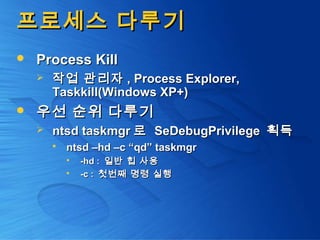 프로세스 다루기프로세스 다루기
 Process KillProcess Kill
 작업 관리자작업 관리자 , Process Explorer,, Process Explorer,
Taskkill(Windows XP+)Taskkill(Windows XP+)
 우선 순위 다루기우선 순위 다루기
 ntsd taskmgrntsd taskmgr 로로 SeDebugPrivilegeSeDebugPrivilege 획득획득
 ntsd –hd –c “qd” taskmgrntsd –hd –c “qd” taskmgr
 -hd :-hd : 일반 힙 사용일반 힙 사용
 -c :-c : 첫번째 명령 실행첫번째 명령 실행
 