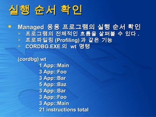 실행 순서 확인실행 순서 확인
 ManagedManaged 응용 프로그램의 실행 순서 확인응용 프로그램의 실행 순서 확인
 프로그램의 전체적인 흐름을 살펴볼 수 있다프로그램의 전체적인 흐름을 살펴볼 수 있다 ..
 프로파일링프로파일링 (Profiling)(Profiling) 과 같은 기능과 같은 기능
 CORDBG.EXECORDBG.EXE 의의 wtwt 명령명령
(cordbg) wt(cordbg) wt
1 App::Main1 App::Main
3 App::Foo3 App::Foo
3 App::Bar3 App::Bar
5 App::Baz5 App::Baz
3 App::Bar3 App::Bar
3 App::Foo3 App::Foo
3 App::Main3 App::Main
21 instructions total21 instructions total
 