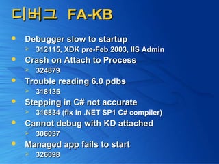 디버그디버그 FA-KBFA-KB
 Debugger slow to startupDebugger slow to startup
 312115, XDK pre-Feb 2003, IIS Admin312115, XDK pre-Feb 2003, IIS Admin
 Crash on Attach to ProcessCrash on Attach to Process
 324879324879
 Trouble reading 6.0 pdbsTrouble reading 6.0 pdbs
 318135318135
 Stepping in C# not accurateStepping in C# not accurate
 316834 (fix in .NET SP1 C# compiler)316834 (fix in .NET SP1 C# compiler)
 Cannot debug with KD attachedCannot debug with KD attached
 306037306037
 Managed app fails to startManaged app fails to start
 326098326098
 