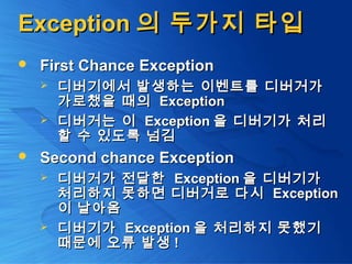 ExceptionException 의 두가지 타입의 두가지 타입
 First Chance ExceptionFirst Chance Exception
 디버기에서 발생하는 이벤트를 디버거가디버기에서 발생하는 이벤트를 디버거가
가로챘을 때의가로챘을 때의 ExceptionException
 디버거는 이디버거는 이 ExceptionException 을 디버기가 처리을 디버기가 처리
할 수 있도록 넘김할 수 있도록 넘김
 Second chance ExceptionSecond chance Exception
 디버거가 전달한디버거가 전달한 ExceptionException 을 디버기가을 디버기가
처리하지 못하면 디버거로 다시처리하지 못하면 디버거로 다시 ExceptionException
이 날아옴이 날아옴
 디버기가디버기가 ExceptionException 을 처리하지 못했기을 처리하지 못했기
때문에 오류 발생때문에 오류 발생 !!
 