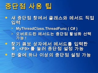 중단점 사용 팁중단점 사용 팁
 새 중단점 창에서 클래스와 메서드 직접새 중단점 창에서 클래스와 메서드 직접
입력입력
 MyThreadClass.ThreadFunc ( C# )MyThreadClass.ThreadFunc ( C# )
 오버로드된 메서드는 중단점 활성화 선택오버로드된 메서드는 중단점 활성화 선택
가능가능 !!
 찾기 콤보 상자에서 메서드를 입력한찾기 콤보 상자에서 메서드를 입력한
후후 , <F9>, <F9> 를 눌러 중단점 설정 가능를 눌러 중단점 설정 가능
 한 줄에 하나 이상의 중단점 설정 가능한 줄에 하나 이상의 중단점 설정 가능
 