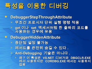 특성을 이용한 디버깅특성을 이용한 디버깅
 DebuggerStepThroughAttributeDebuggerStepThroughAttribute
 무조건 프로시저 단위 실행 명령 적용무조건 프로시저 단위 실행 명령 적용
 getget 이나이나 setset 액세서처럼 한 줄짜리 코드를액세서처럼 한 줄짜리 코드를
사용하는 경우에 유용사용하는 경우에 유용
 DebuggerHiddenAttributeDebuggerHiddenAttribute
 중단점 설정 불가능중단점 설정 불가능
 메서드를 완전히 숨길 수 있다메서드를 완전히 숨길 수 있다 ..
 Anti-DebuggingAnti-Debugging 기술은 아니다기술은 아니다 ..
 왜왜 ?? 이 특성은이 특성은 VS.NETVS.NET 디버거와디버거와 DBGCLR.EXEDBGCLR.EXE
에서 사용하지만에서 사용하지만 CORDBG.EXECORDBG.EXE 에서는 사용하지에서는 사용하지
않음않음
 