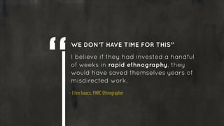 WE DON’T HAVE TIME FOR THIS” 
I believe if they had invested a handful
of weeks in rapid ethnography, they
would have saved themselves years of
misdirected work.
- Ellen Isaacs, PARC Ethnographer
 