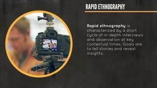 RAPID ETHNOGRAPHY
Rapid ethnography is
characterized by a short
cycle of in-depth interviews
and observation at key
contextual times. Goals are
to tell stories and reveal
insights.
!
!
!
 