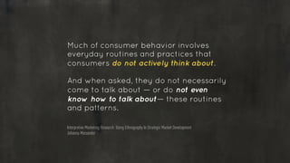 Much of consumer behavior involves
everyday routines and practices that
consumers do not actively think about.
!
And when asked, they do not necessarily
come to talk about — or do not even
know how to talk about— these routines
and patterns.
Interpretive Marketing Research: Using Ethnography In Strategic Market Development
Johanna Moisander
 