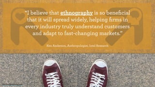 “I believe that ethnography is so beneﬁcial
that it will spread widely, helping ﬁrms in
every industry truly understand customers
and adapt to fast-changing markets.” 
Ken Anderson, Anthropologist, Intel Research
theintentionalmind.com
 