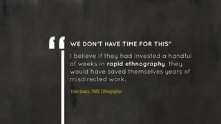 RAPID ETHNOGRAPHY
!
• Targeted hypothesis initiated by
market research (surveys, analytics,
etc.) 
• Representative sample...