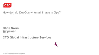 © 2016 Computer Sciences Corporation
How do I do DevOps when all I have is Ops?
Chris Swan
@cpswan
CTO Global Infrastructure Services
 