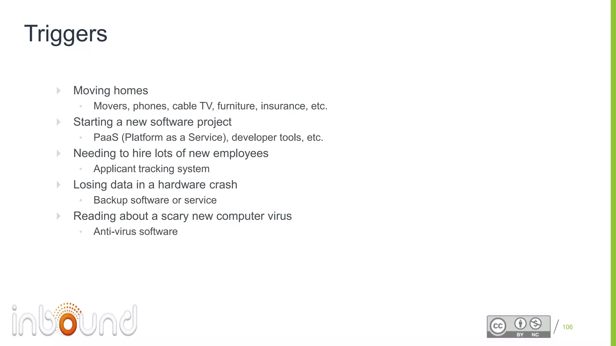 Proprietary and Confidential
Triggers
 Moving homes
• Movers, phones, cable TV, furniture, insurance, etc.
 Starting a new software project
• PaaS (Platform as a Service), developer tools, etc.
 Needing to hire lots of new employees
• Applicant tracking system
 Losing data in a hardware crash
• Backup software or service
 Reading about a scary new computer virus
• Anti-virus software
106
 