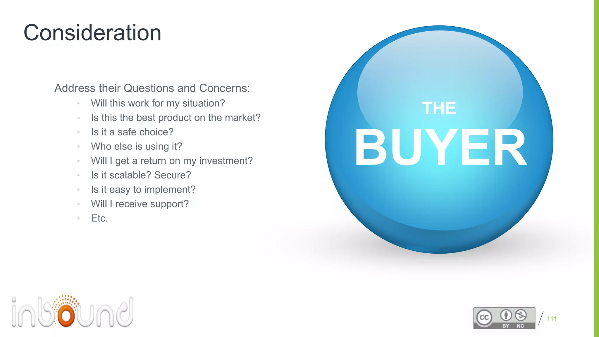 Proprietary and Confidential
Consideration
Address their Questions and Concerns:
• Will this work for my situation?
• Is this the best product on the market?
• Is it a safe choice?
• Who else is using it?
• Will I get a return on my investment?
• Is it scalable? Secure?
• Is it easy to implement?
• Will I receive support?
• Etc.
111
BUYER
THE
 