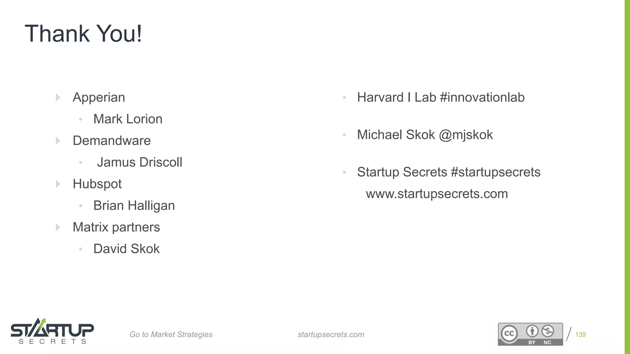 Proprietary and Confidential
Thank You!
139
 Apperian
• Mark Lorion
 Demandware
• Jamus Driscoll
 Hubspot
• Brian Halligan
 Matrix partners
• David Skok
• Harvard I Lab #innovationlab
• Michael Skok @mjskok
• Startup Secrets #startupsecrets
www.startupsecrets.com
startupsecrets.comGo to Market Strategies
 