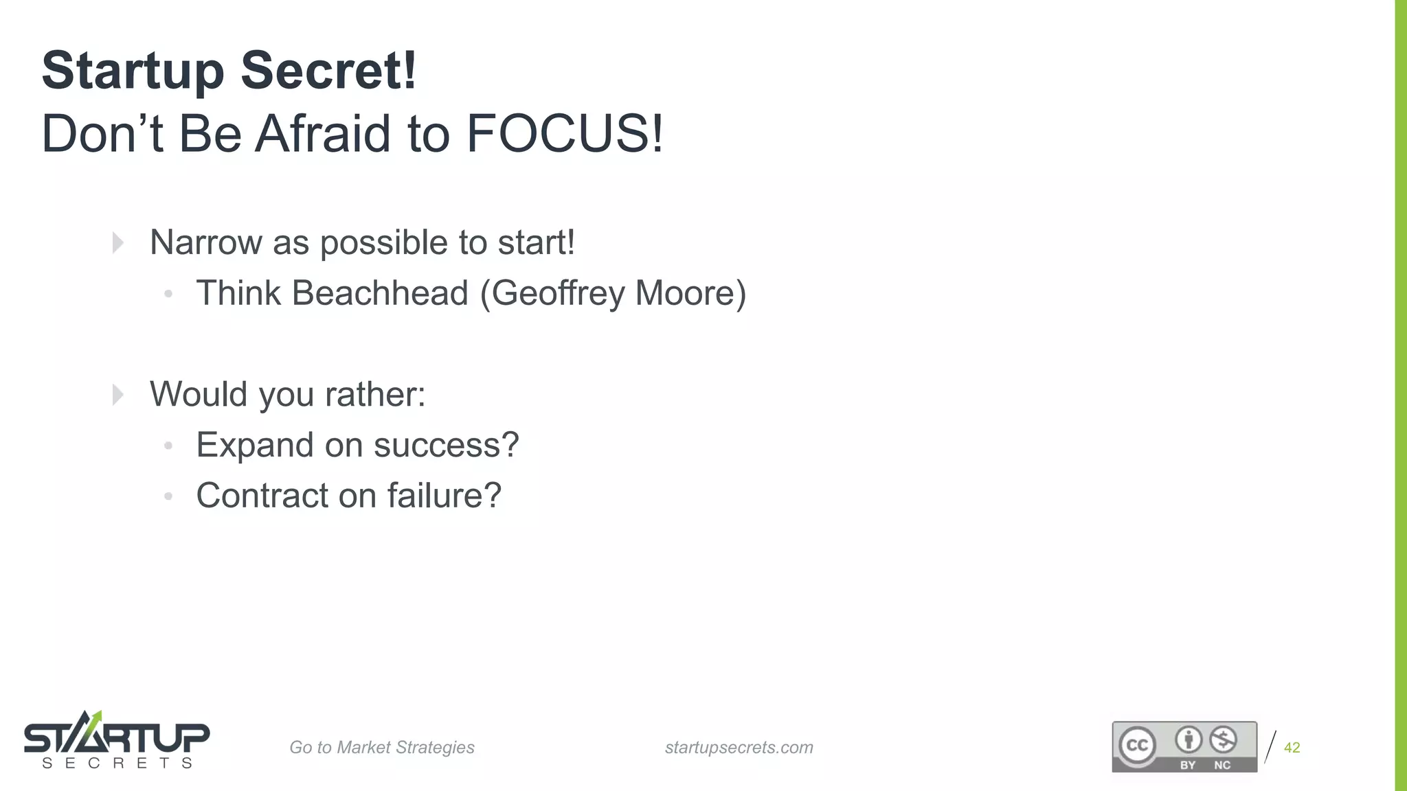 Proprietary and Confidential 42
Startup Secret!
Don’t Be Afraid to FOCUS!
 Narrow as possible to start!
• Think Beachhead (Geoffrey Moore)
 Would you rather:
• Expand on success?
• Contract on failure?
startupsecrets.comGo to Market Strategies
 
