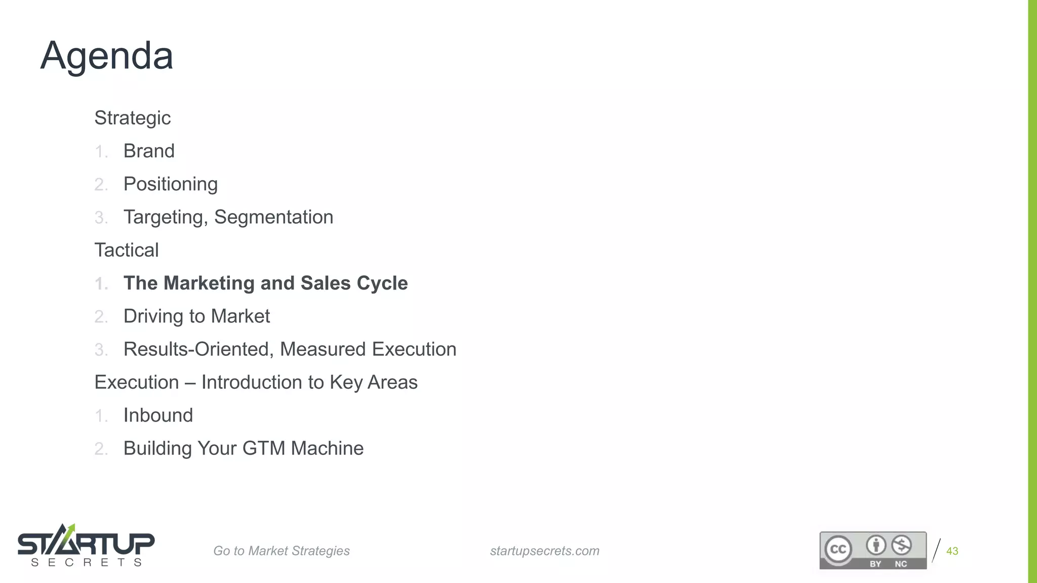 Proprietary and Confidential
Agenda
Strategic
1. Brand
2. Positioning
3. Targeting, Segmentation
Tactical
1. The Marketing and Sales Cycle
2. Driving to Market
3. Results-Oriented, Measured Execution
Execution – Introduction to Key Areas
1. Inbound
2. Building Your GTM Machine
43startupsecrets.comGo to Market Strategies
 