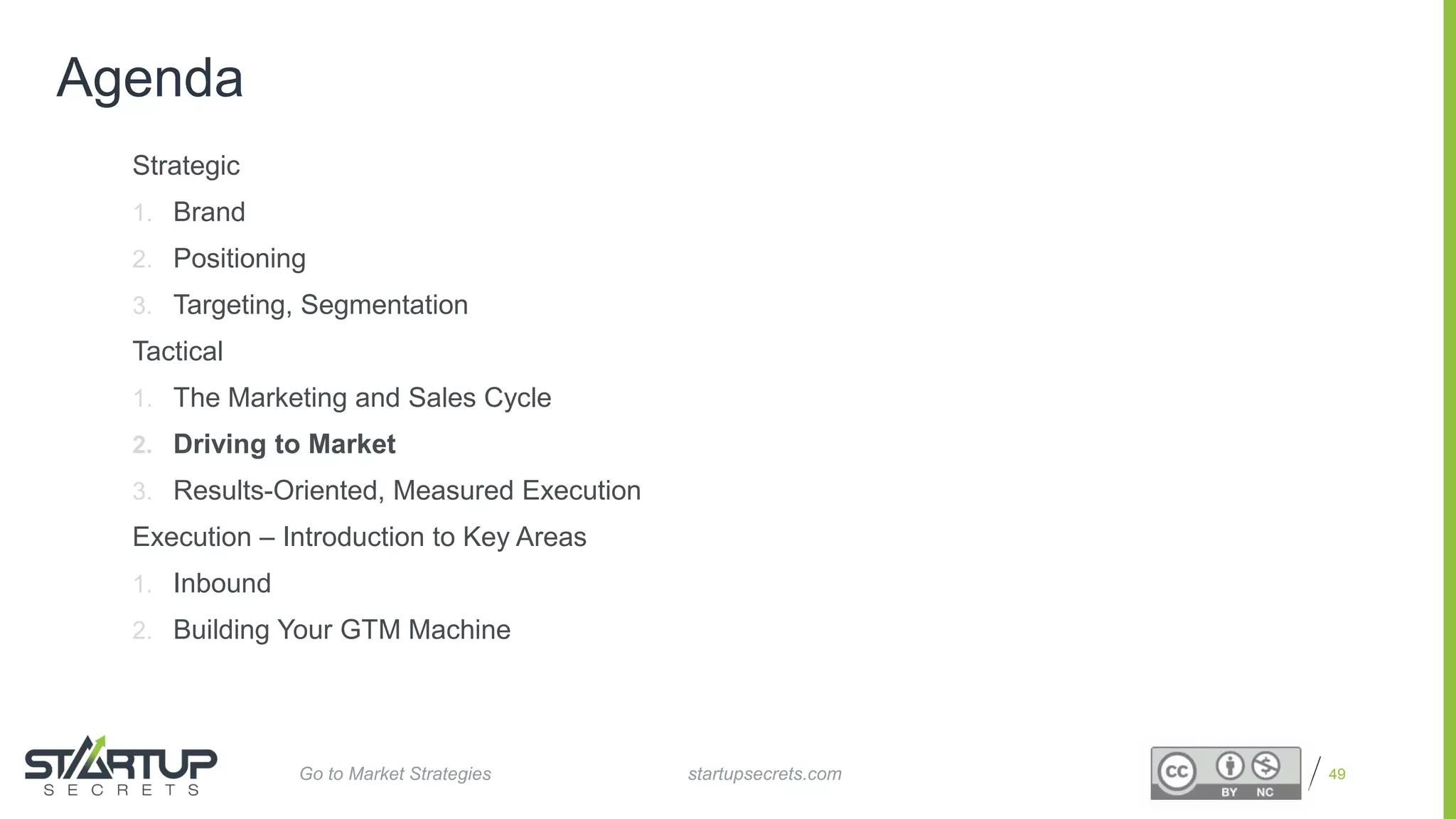 Proprietary and Confidential
Agenda
Strategic
1. Brand
2. Positioning
3. Targeting, Segmentation
Tactical
1. The Marketing and Sales Cycle
2. Driving to Market
3. Results-Oriented, Measured Execution
Execution – Introduction to Key Areas
1. Inbound
2. Building Your GTM Machine
49startupsecrets.comGo to Market Strategies
 
