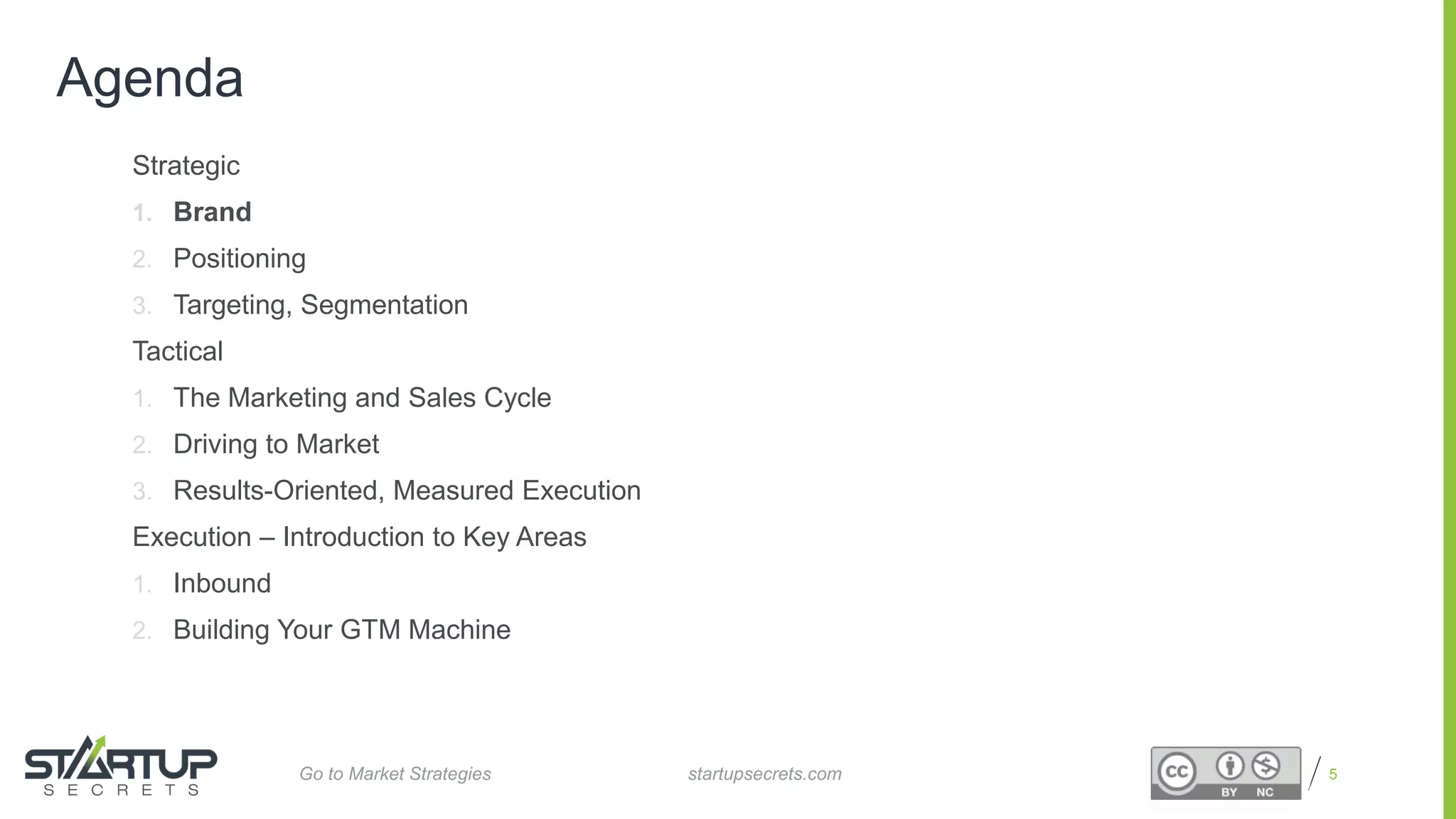 Proprietary and Confidential
Agenda
Strategic
1. Brand
2. Positioning
3. Targeting, Segmentation
Tactical
1. The Marketing and Sales Cycle
2. Driving to Market
3. Results-Oriented, Measured Execution
Execution – Introduction to Key Areas
1. Inbound
2. Building Your GTM Machine
5startupsecrets.comGo to Market Strategies
 