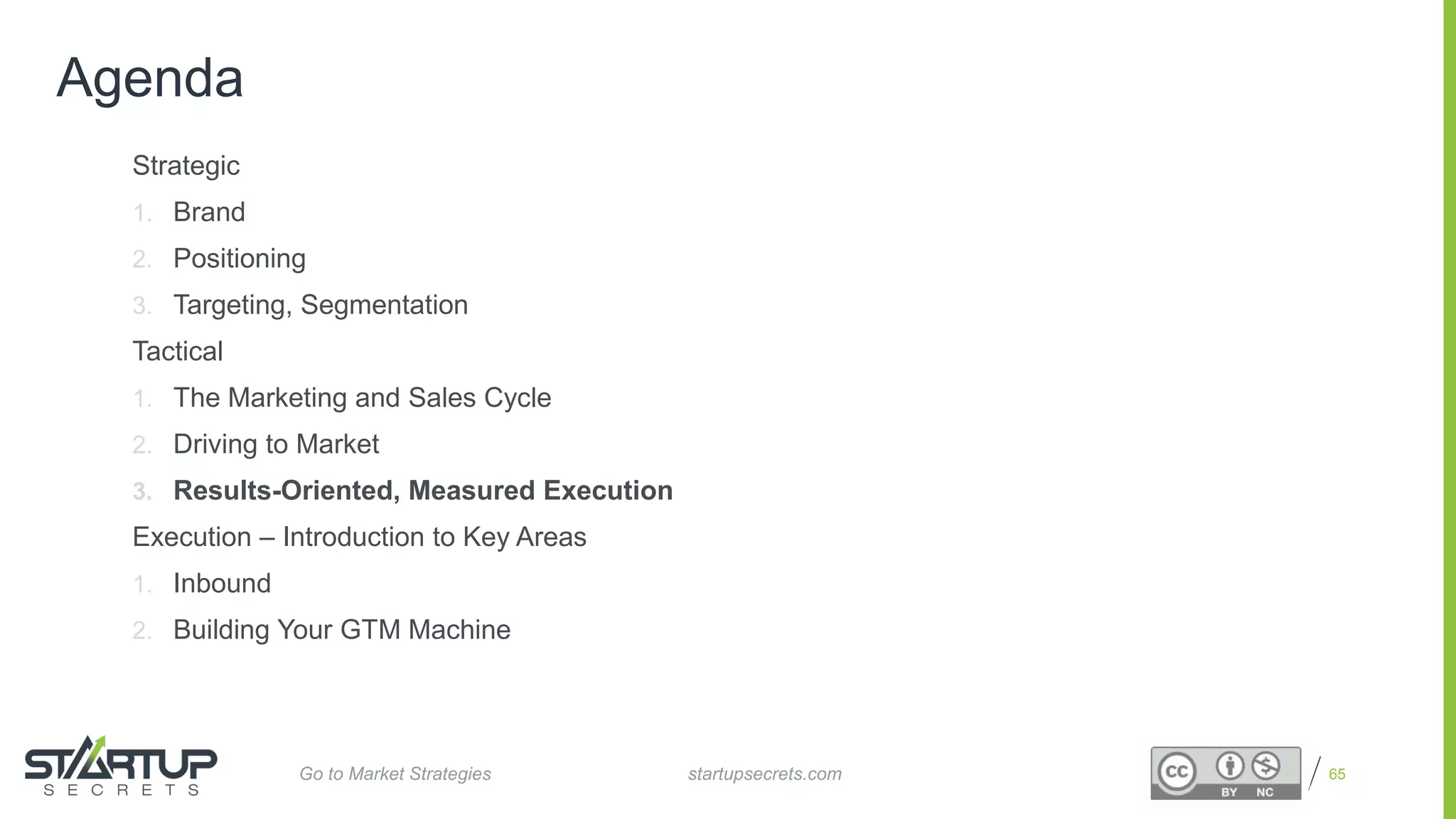 Proprietary and Confidential
Agenda
Strategic
1. Brand
2. Positioning
3. Targeting, Segmentation
Tactical
1. The Marketing and Sales Cycle
2. Driving to Market
3. Results-Oriented, Measured Execution
Execution – Introduction to Key Areas
1. Inbound
2. Building Your GTM Machine
65startupsecrets.comGo to Market Strategies
 