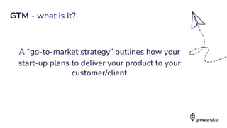 A “go-to-market strategy” outlines how your
start-up plans to deliver your product to your
customer/client
3
GTM - what is it?
 