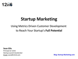 Startup Marketing Using Metrics Driven Customer Development  to Reach Your Startup’s  Full Potential Sean Ellis  Principal at 12in6  Startup Launch Accelerator Email:  sean@12in6.com Blog: Startup-Marketing.com 