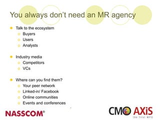 You always don’t need an MR agency
 Talk to the ecosystem
o Buyers
o Users
o Analysts
 Industry media
o Competitors
o VCs
 Where can you find them?
o Your peer network
o Linked-in/ Facebook
o Online communities
o Events and conferences
 