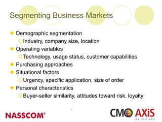 Segmenting Business Markets
 Demographic segmentation
Industry, company size, location
 Operating variables
Technology, usage status, customer capabilities
 Purchasing approaches
 Situational factors
Urgency, specific application, size of order
 Personal characteristics
Buyer-seller similarity, attitudes toward risk, loyalty
 