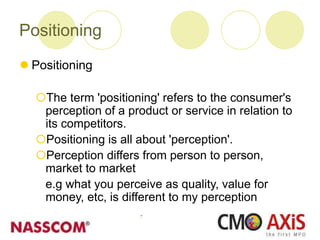 Positioning
 Positioning
The term 'positioning' refers to the consumer's
perception of a product or service in relation to
its competitors.
Positioning is all about 'perception'.
Perception differs from person to person,
market to market
e.g what you perceive as quality, value for
money, etc, is different to my perception
 