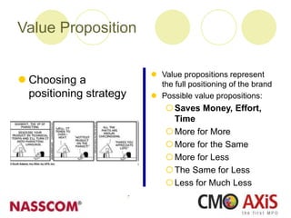  Value propositions represent
the full positioning of the brand
 Possible value propositions:
Saves Money, Effort,
Time
More for More
More for the Same
More for Less
The Same for Less
Less for Much Less
 Choosing a
positioning strategy
Value Proposition
 