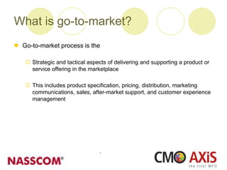 What is go-to-market?
 Go-to-market process is the
 Strategic and tactical aspects of delivering and supporting a product or
service offering in the marketplace
 This includes product specification, pricing, distribution, marketing
communications, sales, after-market support, and customer experience
management
 