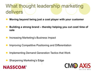 What thought leadership marketing
delivers
 Moving beyond being just a cost player with your customer
 Building a strong brand – thereby helping you cut cost/ time of
sale
 Increasing Marketing’s Business Impact
 Improving Competitive Positioning and Differentiation
 Implementing Demand Generation Tactics that Work
 Sharpening Marketing’s Edge
 