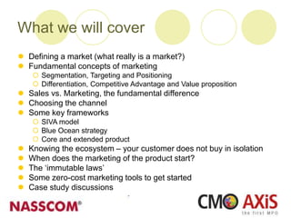 What we will cover
 Defining a market (what really is a market?)
 Fundamental concepts of marketing
 Segmentation, Targeting and Positioning
 Differentiation, Competitive Advantage and Value proposition
 Sales vs. Marketing, the fundamental difference
 Choosing the channel
 Some key frameworks
 SIVA model
 Blue Ocean strategy
 Core and extended product
 Knowing the ecosystem – your customer does not buy in isolation
 When does the marketing of the product start?
 The ‘immutable laws’
 Some zero-cost marketing tools to get started
 Case study discussions
 