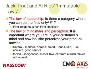 Jack Trout and Al Ries’ ‘Immutable
Laws’
 The law of leadership: Is there a category where
you can be the first/ only/ #1?
First indigenous car, First small car
 The law of mindshare and perception: It is
important where you are in your customer’s
mind and how he/ she perceives your product/
service
Santro – modern, Korean, smart, Shah Rukh, Fuel
efficient, good service
Indica – indigenous, diesel, taxi, car from a truck maker,
not refined
 