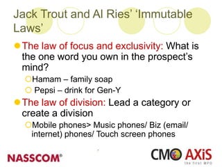 Jack Trout and Al Ries’ ‘Immutable
Laws’
The law of focus and exclusivity: What is
the one word you own in the prospect’s
mind?
Hamam – family soap
 Pepsi – drink for Gen-Y
The law of division: Lead a category or
create a division
Mobile phones> Music phones/ Biz (email/
internet) phones/ Touch screen phones
 
