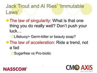 Jack Trout and Al Ries’ ‘Immutable
Laws’
The law of singularity: What is that one
thing you do really well? Don’t push your
luck…
Lifebuoy> Germ-killer or beauty soap?
The law of acceleration: Ride a trend, not
a fad
Sugarfree vs Pro-biotic
 